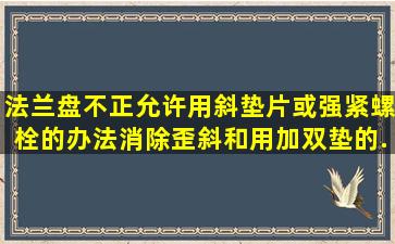 法兰盘不正,允许用斜垫片或强紧螺栓的办法消除歪斜和用加双垫的...