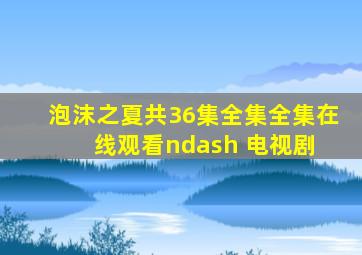 泡沫之夏(共36集全集)  全集在线观看– 电视剧 