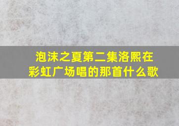 泡沫之夏第二集洛熙在彩虹广场唱的那首什么歌