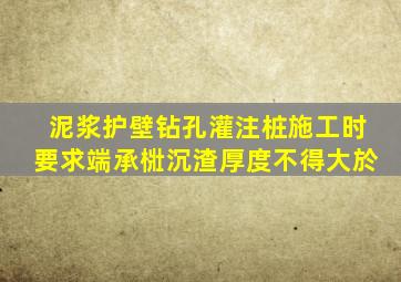 泥浆护壁钻孔灌注桩施工时要求端承梉沉渣厚度不得大於(