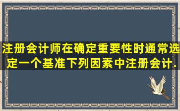 注册会计师在确定重要性时通常选定一个基准。下列因素中,注册会计...