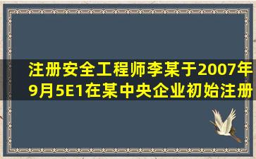 注册安全工程师李某于2007年9月5E1在某中央企业初始注册并执业,...