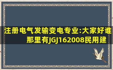 注册电气发输变电专业:大家好,谁那里有JGJ162008《民用建筑电气...