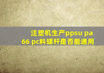 注塑机生产ppsu pa66 pc料螺杆是否能通用