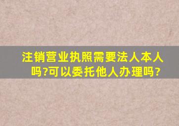 注销营业执照需要法人本人吗?可以委托他人办理吗?