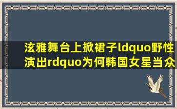 泫雅舞台上掀裙子“野性演出”,为何韩国女星当众表演尺度之大?