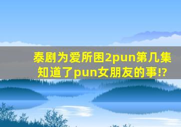 泰剧为爱所困2,pun第几集知道了pun女朋友的事!?