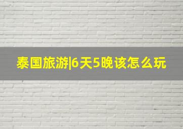 泰国旅游|6天5晚该怎么玩