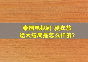 泰国电视剧:爱在旅途,大结局是怎么样的?