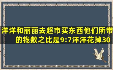 洋洋和丽丽去超市买东西。他们所带的钱数之比是9:7,洋洋花掉30元,...