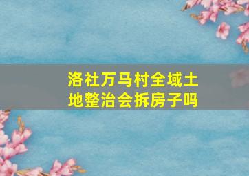 洛社万马村全域土地整治会拆房子吗