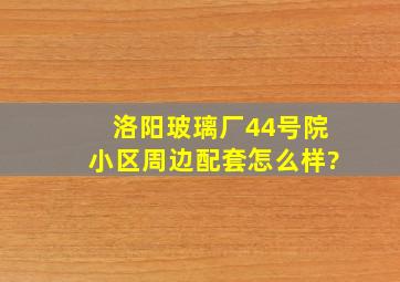 洛阳玻璃厂44号院小区周边配套怎么样?