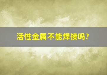 活性金属不能焊接吗?