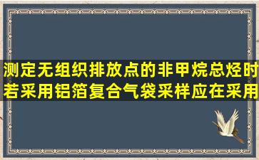 测定无组织排放点的非甲烷总烃时,若采用铝箔复合气袋采样,应在采用...