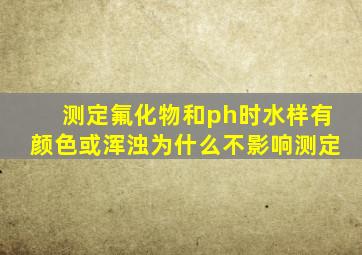 测定氟化物和ph时水样有颜色或浑浊为什么不影响测定