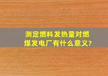 测定燃料发热量对燃煤发电厂有什么意义?