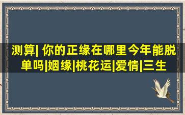 测算| 你的正缘在哪里今年能脱单吗|姻缘|桃花运|爱情|三生石