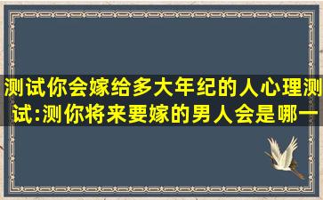 测试你会嫁给多大年纪的人,心理测试:测你将来要嫁的男人会是哪一种