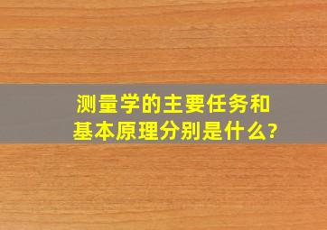 测量学的主要任务和基本原理分别是什么?