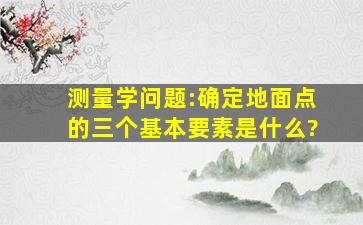 测量学问题:确定地面点的三个基本要素是什么?