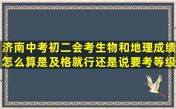 济南中考初二会考生物和地理,成绩怎么算,是及格就行还是说要考等级,...