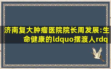 济南复大肿瘤医院院长周发展:生命健康的“摆渡人” 心怀慈悲·为...