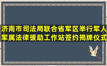 济南市司法局联合省军区举行军人军属法律援助工作站签约揭牌仪式 