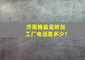 济南精益瓷砖加工厂电话是多少?