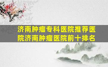 济南肿瘤专科医院「推荐医院」济南肿瘤医院前十排名