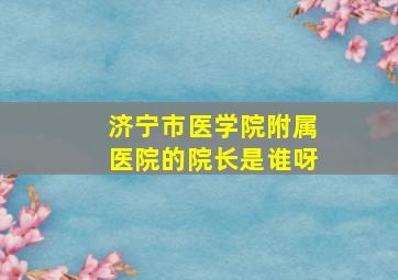 济宁市医学院附属医院的院长是谁呀