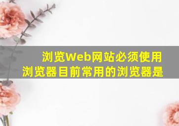 浏览Web网站必须使用浏览器,目前常用的浏览器是