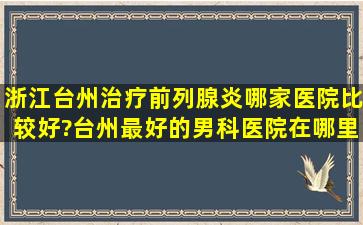 浙江台州治疗前列腺炎哪家医院比较好?台州最好的男科医院在哪里?