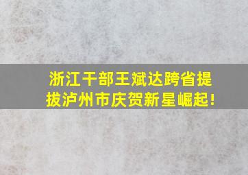 浙江干部王斌达跨省提拔,泸州市庆贺新星崛起!