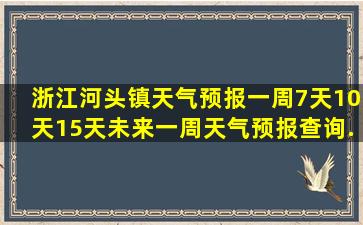 浙江河头镇天气预报一周,7天,10天,15天,未来一周天气预报查询...