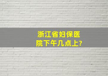 浙江省妇保医院下午几点上?