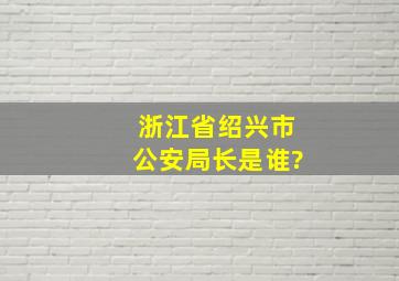 浙江省绍兴市公安局长是谁?