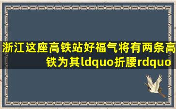 浙江这座高铁站好福气,将有两条高铁为其“折腰”,势必成规模站