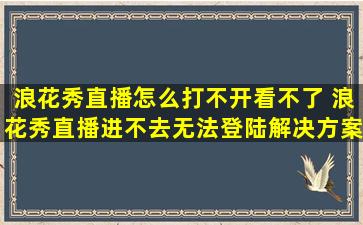 浪花秀直播怎么打不开、看不了 浪花秀直播进不去、无法登陆解决方案