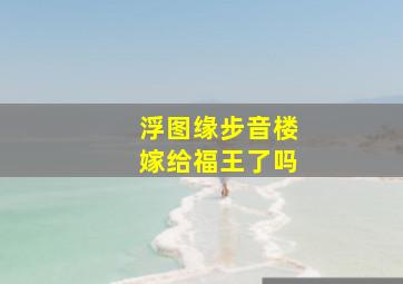 浮图缘步音楼嫁给福王了吗