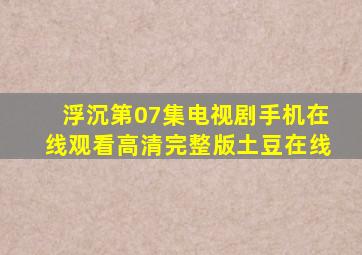 浮沉第07集电视剧手机在线观看高清完整版土豆在线