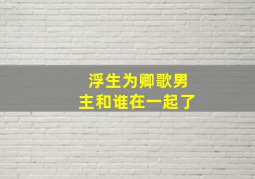 浮生为卿歌男主和谁在一起了