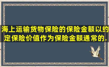 海上运输货物保险的保险金额以约定保险价值作为保险金额,通常的...