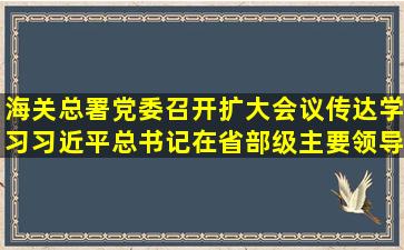 海关总署党委召开扩大会议传达学习习近平总书记在省部级主要领导...