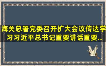 海关总署党委召开扩大会议传达学习习近平总书记重要讲话、重要...