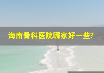 海南骨科医院哪家好一些?