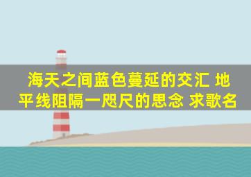 海天之间蓝色蔓延的交汇 地平线阻隔一咫尺的思念 求歌名