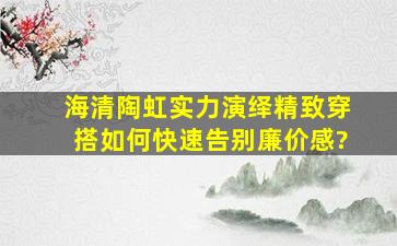 海清陶虹实力演绎精致穿搭,如何快速告别廉价感?