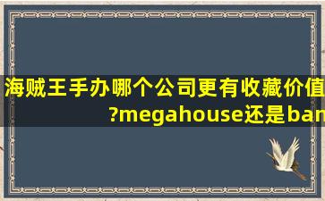 海贼王手办哪个公司更有收藏价值?megahouse还是bandai?