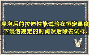 浸泡后的拉伸性能试验在恒定温度下浸泡规定的时间,然后除去试样...