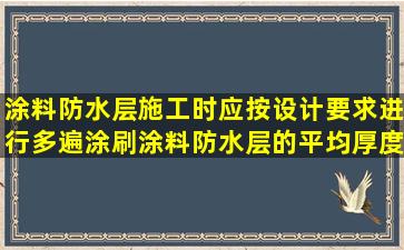 涂料防水层施工时应按设计要求进行多遍涂刷,涂料防水层的平均厚度...